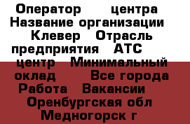 Оператор Call-центра › Название организации ­ Клевер › Отрасль предприятия ­ АТС, call-центр › Минимальный оклад ­ 1 - Все города Работа » Вакансии   . Оренбургская обл.,Медногорск г.